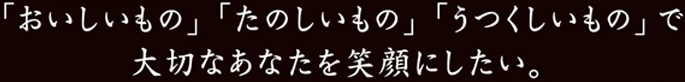 おいしいもの・たのしいもの・うつくしいもので大切なあなたを笑顔にしたい。